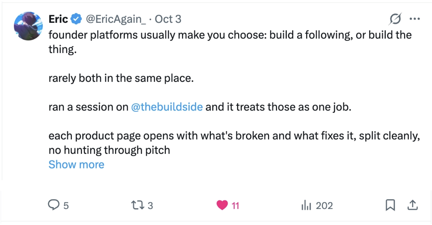 Eric: “founder platforms usually make you choose: build a following, or build the thing. rarely both in the same place. ran a session on @thebuildside and it treats those as one job. each product page opens with what's broken and what fixes it, split cleanly, no hunting through pitch…”