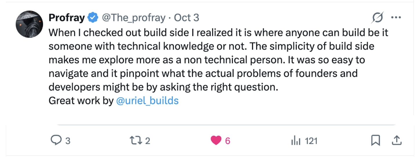 Profray: “When I checked out build side I realized it is where anyone can build be it someone with technical knowledge or not. The simplicity of build side makes me explore more as a non technical person. It was so easy to navigate and it pinpoint what the actual problems of founders and developers might be by asking the right question. Great work by @uriel_builds”