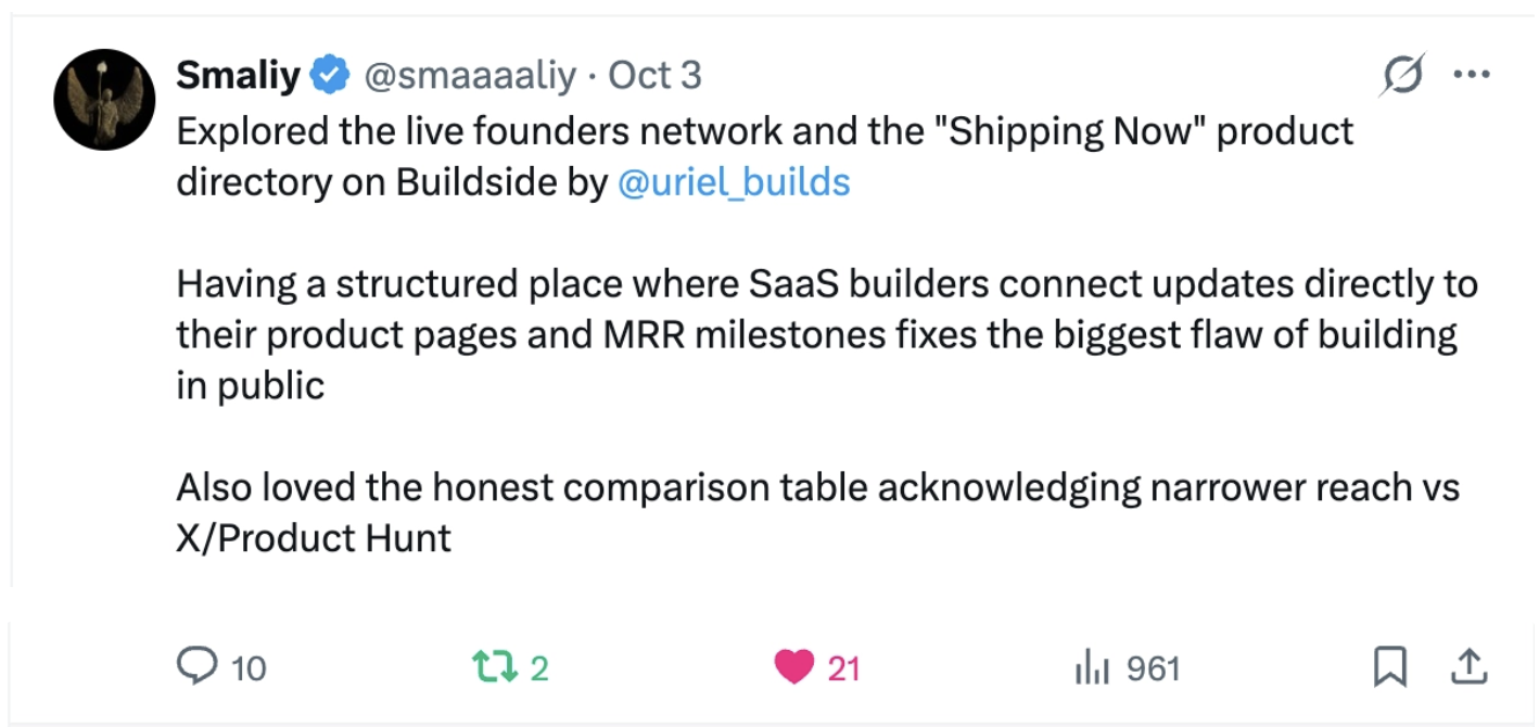 Smaliy: “Explored the live founders network and the "Shipping Now" product directory on Buildside by @uriel_builds Having a structured place where SaaS builders connect updates directly to their product pages and MRR milestones fixes the biggest flaw of building in public Also loved the honest comparison table acknowledging narrower reach vs X/Product Hunt”
